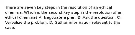 There are seven key steps in the resolution of an ethical dilemma. Which is the second key step in the resolution of an ethical dilemma? A. Negotiate a plan. B. Ask the question. C. Verbalize the problem. D. Gather information relevant to the case.