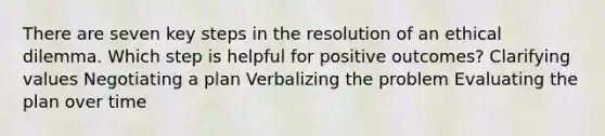 There are seven key steps in the resolution of an ethical dilemma. Which step is helpful for positive outcomes? Clarifying values Negotiating a plan Verbalizing the problem Evaluating the plan over time