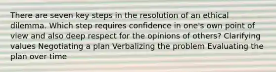 There are seven key steps in the resolution of an ethical dilemma. Which step requires confidence in one's own point of view and also deep respect for the opinions of others? Clarifying values Negotiating a plan Verbalizing the problem Evaluating the plan over time