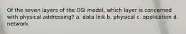 Of the seven layers of the OSI model, which layer is concerned with physical addressing? a. data link b. physical c. application d. network