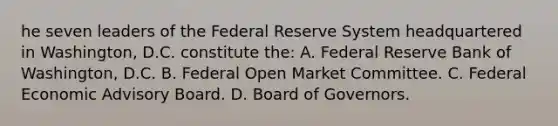 he seven leaders of the Federal Reserve System headquartered in Washington, D.C. constitute the: A. Federal Reserve Bank of Washington, D.C. B. Federal Open Market Committee. C. Federal Economic Advisory Board. D. Board of Governors.