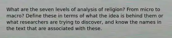 What are the seven levels of analysis of religion? From micro to macro? Define these in terms of what the idea is behind them or what researchers are trying to discover, and know the names in the text that are associated with these.