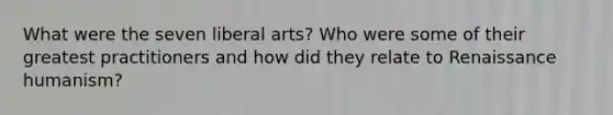 What were the seven liberal arts? Who were some of their greatest practitioners and how did they relate to Renaissance humanism?