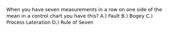 When you have seven measurements in a row on one side of the mean in a control chart you have this? A.) Fault B.) Bogey C.) Process Lateration D.) Rule of Seven