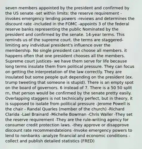 seven members appointed by the president and confirmed by the US senate -set within limits: the reserve requirement -invokes emergency lending powers -reviews and determines the discount rate -included in the FOMC -appoints 3 of the federal reserve banks representing the public Nominated by the president and confirmed by the senate. 14-year terms. This reminds us of the supreme court. the terms are staggered- limiting any individual president's influence over the membership. No single president can choose all members. it happens often that one president chooses all the members. Supreme court justices- we have them serve for life because long terms insulate them from political pressure. They can focus on getting the interpretation of the law correctly. They are insulated but some people quit depending on the president (ex. trump tweeting that someone is stupid). There is an empty spot on the board of governors. 6 instead of 7. There is a 50 50 split rn, that person would be confirmed by the senate pretty easily. Overlapping staggers is not technically perfect, but in theory, it is supposed to isolate from political pressure -Jerome Powell is the chair - Randal Quarles (member of the church) -Richard Clarida -Lael Brainard -Michelle Bowman -Chris Waller -They set the reserve requirement -They are the rule-writing agency for consumer credit protection laws. -they approve or disapprove discount rate recommendateions -Invoke emergency powers to lend to nonbanks -analyze financial and economic conditions -collect and publish detailed statistics (FRED)