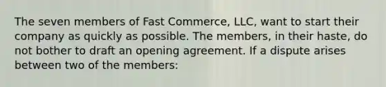 The seven members of Fast Commerce, LLC, want to start their company as quickly as possible. The members, in their haste, do not bother to draft an opening agreement. If a dispute arises between two of the members: