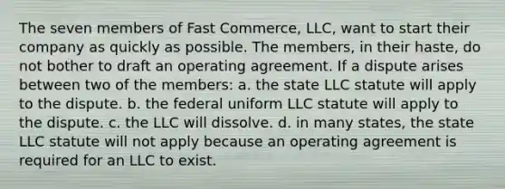 The seven members of Fast Commerce, LLC, want to start their company as quickly as possible. The members, in their haste, do not bother to draft an operating agreement. If a dispute arises between two of the members: a. the state LLC statute will apply to the dispute. b. the federal uniform LLC statute will apply to the dispute. c. the LLC will dissolve. d. in many states, the state LLC statute will not apply because an operating agreement is required for an LLC to exist.