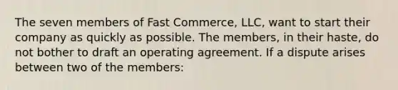 The seven members of Fast Commerce, LLC, want to start their company as quickly as possible. The members, in their haste, do not bother to draft an operating agreement. If a dispute arises between two of the members: