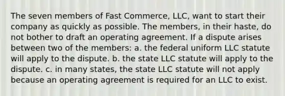 The seven members of Fast Commerce, LLC, want to start their company as quickly as possible. The members, in their haste, do not bother to draft an operating agreement. If a dispute arises between two of the members: a. the federal uniform LLC statute will apply to the dispute. b. the state LLC statute will apply to the dispute. c. in many states, the state LLC statute will not apply because an operating agreement is required for an LLC to exist.