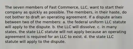 The seven members of Fast Commerce, LLC, want to start their company as quickly as possible. The members, in their haste, do not bother to draft an operating agreement. If a dispute arises between two of the members: a. the federal uniform LLC statute will apply to the dispute. b. the LLC will dissolve. c. in many states, the state LLC statute will not apply because an operating agreement is required for an LLC to exist. d. the state LLC statute will apply to the dispute.