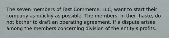 The seven members of Fast Commerce, LLC, want to start their company as quickly as possible. The members, in their haste, do not bother to draft an operating agreement. If a dispute arises among the members concerning division of the entity's profits: