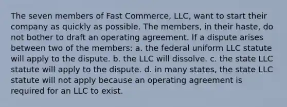 The seven members of Fast Commerce, LLC, want to start their company as quickly as possible. The members, in their haste, do not bother to draft an operating agreement. If a dispute arises between two of the members: a. the federal uniform LLC statute will apply to the dispute. b. the LLC will dissolve. c. the state LLC statute will apply to the dispute. d. in many states, the state LLC statute will not apply because an operating agreement is required for an LLC to exist.