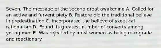 Seven. The message of the second great awakening A. Called for an active and fervent piety B. Restore did the traditional believe in predestination C. Incorporated the believe of skeptical rationalism D. Found its greatest number of converts among young men E. Was rejected by most women as being retrograde and reactionary