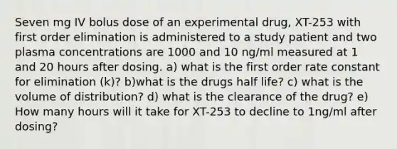 Seven mg IV bolus dose of an experimental drug, XT-253 with first order elimination is administered to a study patient and two plasma concentrations are 1000 and 10 ng/ml measured at 1 and 20 hours after dosing. a) what is the first order rate constant for elimination (k)? b)what is the drugs half life? c) what is the volume of distribution? d) what is the clearance of the drug? e) How many hours will it take for XT-253 to decline to 1ng/ml after dosing?