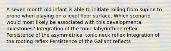 A seven month old infant is able to initiate rolling from supine to prone when playing on a level floor surface. Which scenario would most likely be associated with this developmental milestones? Integration of the tonic labyrinthine reflex Persistence of the asymmetrical tonic neck reflex Integration of the rooting reflex Persistence of the Gallant reflects