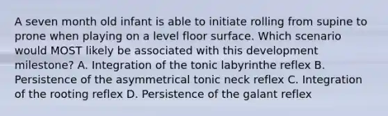 A seven month old infant is able to initiate rolling from supine to prone when playing on a level floor surface. Which scenario would MOST likely be associated with this development milestone? A. Integration of the tonic labyrinthe reflex B. Persistence of the asymmetrical tonic neck reflex C. Integration of the rooting reflex D. Persistence of the galant reflex