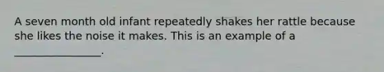 A seven month old infant repeatedly shakes her rattle because she likes the noise it makes. This is an example of a ________________.