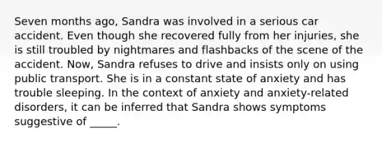 Seven months ago, Sandra was involved in a serious car accident. Even though she recovered fully from her injuries, she is still troubled by nightmares and flashbacks of the scene of the accident. Now, Sandra refuses to drive and insists only on using public transport. She is in a constant state of anxiety and has trouble sleeping. In the context of anxiety and anxiety-related disorders, it can be inferred that Sandra shows symptoms suggestive of _____.