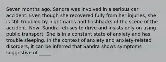 Seven months ago, Sandra was involved in a serious car accident. Even though she recovered fully from her injuries, she is still troubled by nightmares and flashbacks of the scene of the accident. Now, Sandra refuses to drive and insists only on using public transport. She is in a constant state of anxiety and has trouble sleeping. In the context of anxiety and anxiety-related disorders, it can be inferred that Sandra shows symptoms suggestive of _____