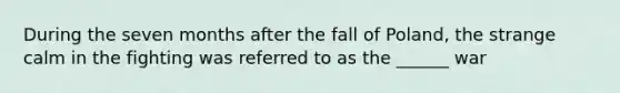 During the seven months after the fall of Poland, the strange calm in the fighting was referred to as the ______ war