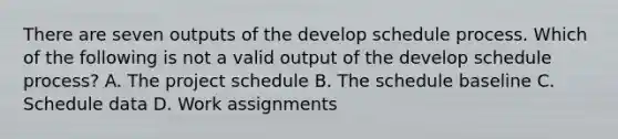 There are seven outputs of the develop schedule process. Which of the following is not a valid output of the develop schedule process? A. The project schedule B. The schedule baseline C. Schedule data D. Work assignments