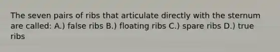 The seven pairs of ribs that articulate directly with the sternum are called: A.) false ribs B.) floating ribs C.) spare ribs D.) true ribs