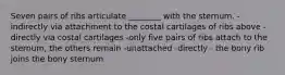 Seven pairs of ribs articulate ________ with the sternum. -indirectly via attachment to the costal cartilages of ribs above -directly via costal cartilages -only five pairs of ribs attach to the sternum, the others remain -unattached -directly - the bony rib joins the bony sternum