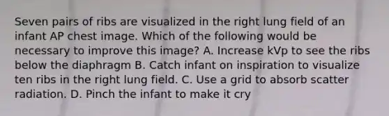 Seven pairs of ribs are visualized in the right lung field of an infant AP chest image. Which of the following would be necessary to improve this image? A. Increase kVp to see the ribs below the diaphragm B. Catch infant on inspiration to visualize ten ribs in the right lung field. C. Use a grid to absorb scatter radiation. D. Pinch the infant to make it cry