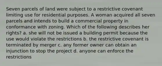 Seven parcels of land were subject to a restrictive covenant limiting use for residential purposes. A woman acquired all seven parcels and intends to build a commercial property in conformance with zoning. Which of the following describes her rights? a. she will not be issued a building permit because the use would violate the restrictions b. the restrictive covenant is terminated by merger c. any former owner can obtain an injunction to stop the project d. anyone can enforce the restrictions