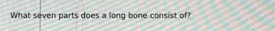 What seven parts does a long bone consist of?