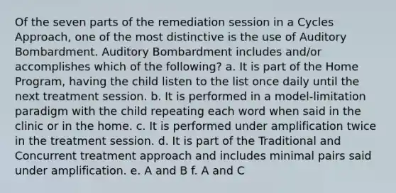 Of the seven parts of the remediation session in a Cycles Approach, one of the most distinctive is the use of Auditory Bombardment. Auditory Bombardment includes and/or accomplishes which of the following? a. It is part of the Home Program, having the child listen to the list once daily until the next treatment session. b. It is performed in a model-limitation paradigm with the child repeating each word when said in the clinic or in the home. c. It is performed under amplification twice in the treatment session. d. It is part of the Traditional and Concurrent treatment approach and includes minimal pairs said under amplification. e. A and B f. A and C