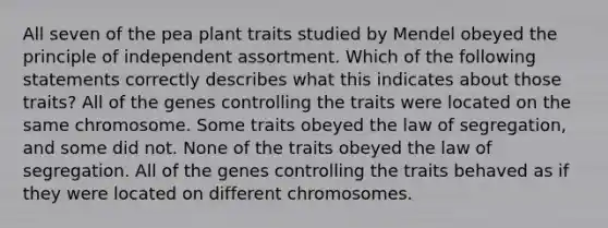 All seven of the pea plant traits studied by Mendel obeyed the principle of independent assortment. Which of the following statements correctly describes what this indicates about those traits? All of the genes controlling the traits were located on the same chromosome. Some traits obeyed the law of segregation, and some did not. None of the traits obeyed the law of segregation. All of the genes controlling the traits behaved as if they were located on different chromosomes.