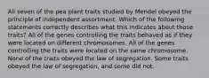 All seven of the pea plant traits studied by Mendel obeyed the principle of independent assortment. Which of the following statements correctly describes what this indicates about those traits? All of the genes controlling the traits behaved as if they were located on different chromosomes. All of the genes controlling the traits were located on the same chromosome. None of the traits obeyed the law of segregation. Some traits obeyed the law of segregation, and some did not.