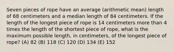 Seven pieces of rope have an average (arithmetic mean) length of 68 centimeters and a median length of 84 centimeters. If the length of the longest piece of rope is 14 centimeters <a href='https://www.questionai.com/knowledge/keWHlEPx42-more-than' class='anchor-knowledge'>more than</a> 4 times the length of the shortest piece of rope, what is the maximum possible length, in centimeters, of the longest piece of rope? (A) 82 (B) 118 (C) 120 (D) 134 (E) 152