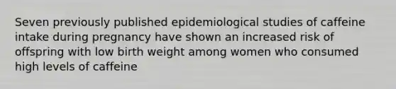 Seven previously published epidemiological studies of caffeine intake during pregnancy have shown an increased risk of offspring with low birth weight among women who consumed high levels of caffeine