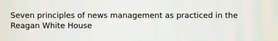 Seven principles of news management as practiced in the Reagan White House