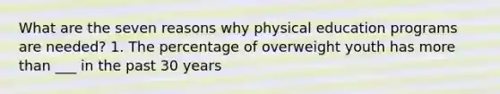 What are the seven reasons why physical education programs are needed? 1. The percentage of overweight youth has more than ___ in the past 30 years