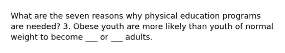 What are the seven reasons why physical education programs are needed? 3. Obese youth are more likely than youth of normal weight to become ___ or ___ adults.