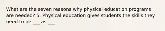 What are the seven reasons why physical education programs are needed? 5. Physical education gives students the skills they need to be ___ as ___.