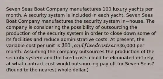 Seven Seas Boat Company manufactures 100 luxury yachts per month. A security system is included in each yacht. Seven Seas Boat Company manufactures the security system in−house. The company is considering the possibility of outsourcing the production of the security system in order to close down some of its facilities and reduce administrative costs. At​ present, the variable cost per unit is 300​, and fixed costs are36,000 per month. Assuming the company outsources the production of the security system and the fixed costs could be eliminated​ entirely, at what contract cost would outsourcing pay off for Seven​ Seas? (Round to the nearest whole​ dollar.)