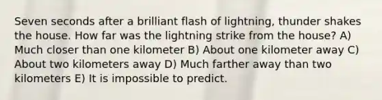 Seven seconds after a brilliant flash of lightning, thunder shakes the house. How far was the lightning strike from the house? A) Much closer than one kilometer B) About one kilometer away C) About two kilometers away D) Much farther away than two kilometers E) It is impossible to predict.