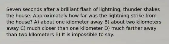 Seven seconds after a brilliant flash of lightning, thunder shakes the house. Approximately how far was the lightning strike from the house? A) about one kilometer away B) about two kilometers away C) much closer than one kilometer D) much farther away than two kilometers E) It is impossible to say.