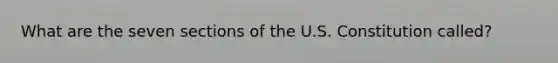 What are the seven sections of the U.S. Constitution called?