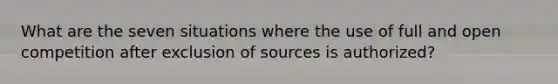 What are the seven situations where the use of full and open competition after exclusion of sources is authorized?