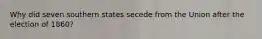 Why did seven southern states secede from the Union after the election of 1860?