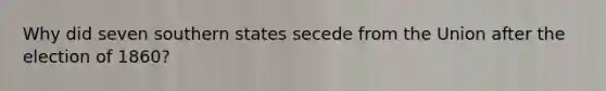 Why did seven southern states secede from the Union after the election of 1860?