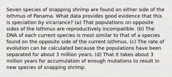 Seven species of snapping shrimp are found on either side of the Isthmus of Panama. What data provides good evidence that this is speciation by vicariance? (a) That populations on opposite sides of the Isthmus are reproductively incompatible. (b) The DNA of each current species is most similar to that of a species found on the opposite side of the current Isthmus. (c) The rate of evolution can be calculated because the populations have been separated for about 3 million years. (d) That it takes about 3 million years for accumulation of enough mutations to result in new species of snapping shrimp.