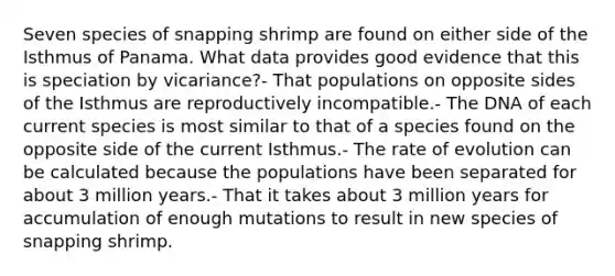 Seven species of snapping shrimp are found on either side of the Isthmus of Panama. What data provides good evidence that this is speciation by vicariance?- That populations on opposite sides of the Isthmus are reproductively incompatible.- The DNA of each current species is most similar to that of a species found on the opposite side of the current Isthmus.- The rate of evolution can be calculated because the populations have been separated for about 3 million years.- That it takes about 3 million years for accumulation of enough mutations to result in new species of snapping shrimp.