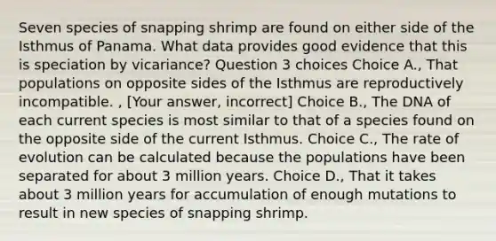 Seven species of snapping shrimp are found on either side of the Isthmus of Panama. What data provides good evidence that this is speciation by vicariance? Question 3 choices Choice A., That populations on opposite sides of the Isthmus are reproductively incompatible. , [Your answer, incorrect] Choice B., The DNA of each current species is most similar to that of a species found on the opposite side of the current Isthmus. Choice C., The rate of evolution can be calculated because the populations have been separated for about 3 million years. Choice D., That it takes about 3 million years for accumulation of enough mutations to result in new species of snapping shrimp.