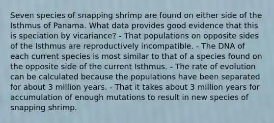 Seven species of snapping shrimp are found on either side of the Isthmus of Panama. What data provides good evidence that this is speciation by vicariance? - That populations on opposite sides of the Isthmus are reproductively incompatible. - The DNA of each current species is most similar to that of a species found on the opposite side of the current Isthmus. - The rate of evolution can be calculated because the populations have been separated for about 3 million years. - That it takes about 3 million years for accumulation of enough mutations to result in new species of snapping shrimp.